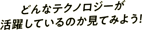 どんなテクノロジーが活躍しているのか見てみよう！